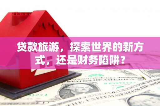 鹿野贷款旅游，探索世界的新方式，还是财务陷阱？